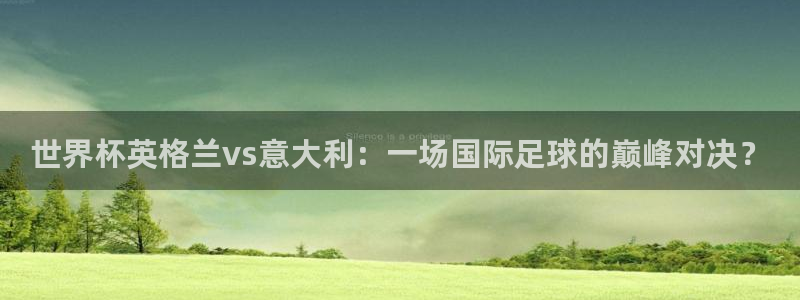 世界杯官网：世界杯英格兰vs意大利：一场国际足球的巅峰对决？